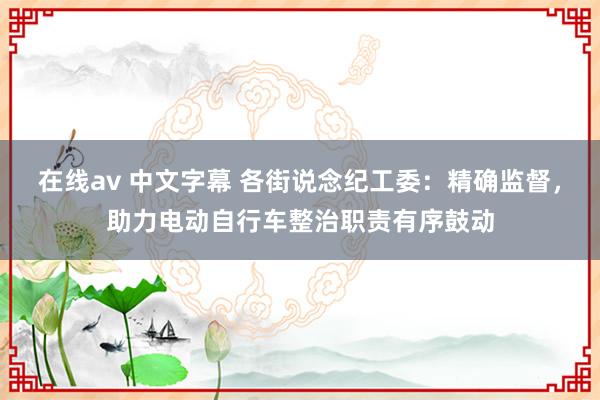 在线av 中文字幕 各街说念纪工委：精确监督，助力电动自行车整治职责有序鼓动