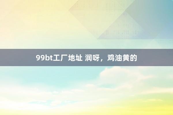 99bt工厂地址 润呀，鸡油黄的