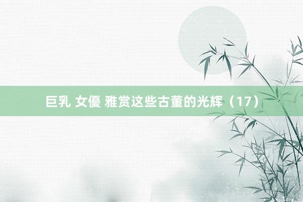 巨乳 女優 雅赏这些古董的光辉（17）