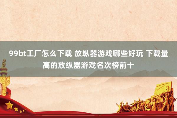 99bt工厂怎么下载 放纵器游戏哪些好玩 下载量高的放纵器游戏名次榜前十