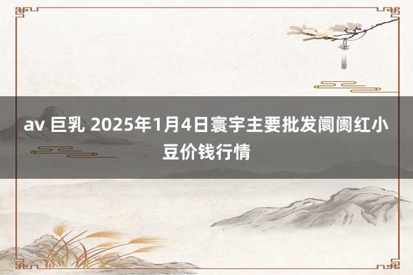 av 巨乳 2025年1月4日寰宇主要批发阛阓红小豆价钱行情