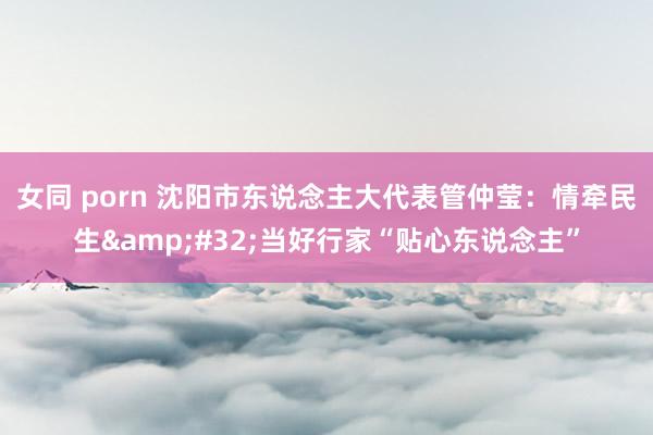 女同 porn 沈阳市东说念主大代表管仲莹：情牵民生&#32;当好行家“贴心东说念主”