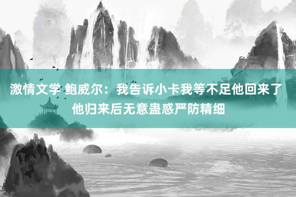 激情文学 鲍威尔:我告诉小卡我等不足他回来了 他归来后无意蛊惑严防精细