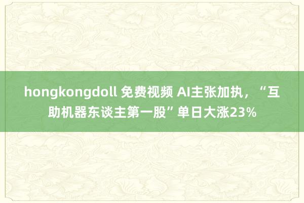 hongkongdoll 免费视频 AI主张加执，“互助机器东谈主第一股”单日大涨23%