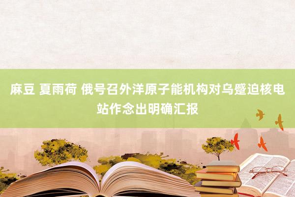 麻豆 夏雨荷 俄号召外洋原子能机构对乌蹙迫核电站作念出明确汇报