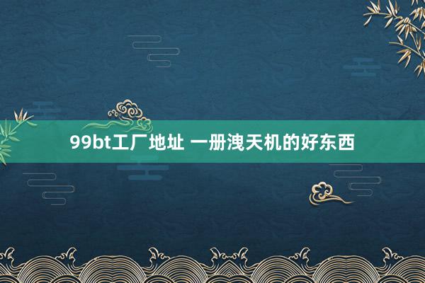99bt工厂地址 一册洩天机的好东西