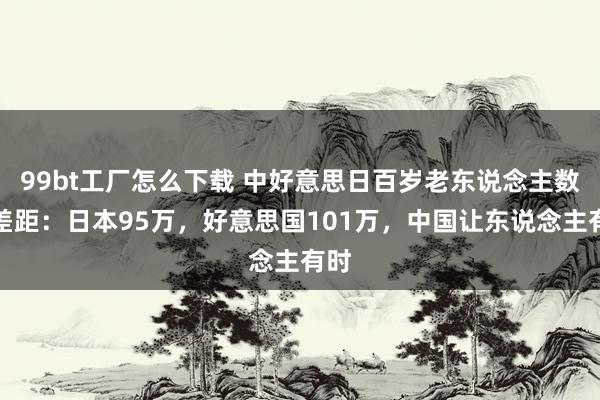99bt工厂怎么下载 中好意思日百岁老东说念主数目差距：日本95万，好意思国101万，中国让东说念主有时