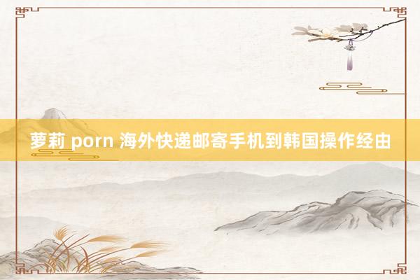 萝莉 porn 海外快递邮寄手机到韩国操作经由