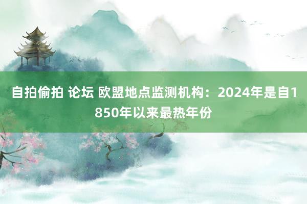 自拍偷拍 论坛 欧盟地点监测机构：2024年是自1850年以来最热年份