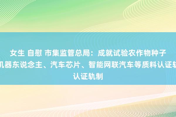 女生 自慰 市集监管总局：成就试验农作物种子、机器东说念主、汽车芯片、智能网联汽车等质料认证轨制