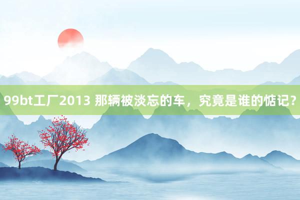 99bt工厂2013 那辆被淡忘的车，究竟是谁的惦记？