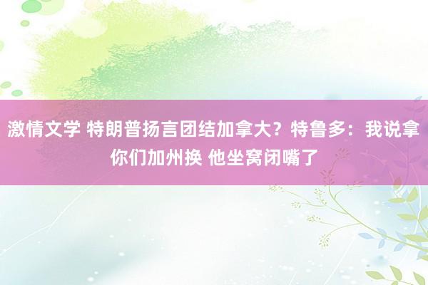 激情文学 特朗普扬言团结加拿大？特鲁多：我说拿你们加州换 他坐窝闭嘴了