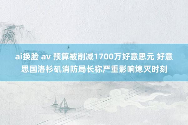ai换脸 av 预算被削减1700万好意思元 好意思国洛杉矶消防局长称严重影响熄灭时刻