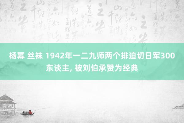 杨幂 丝袜 1942年一二九师两个排迫切日军300东谈主， 被刘伯承赞为经典
