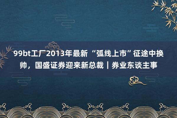 99bt工厂2013年最新 “弧线上市”征途中换帅，国盛证券迎来新总裁｜券业东谈主事