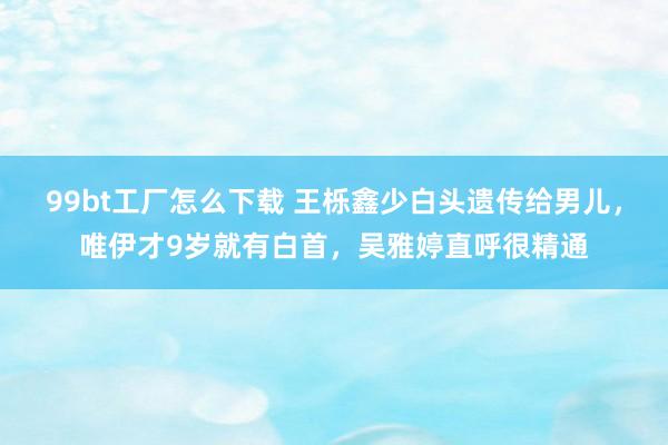 99bt工厂怎么下载 王栎鑫少白头遗传给男儿，唯伊才9岁就有白首，吴雅婷直呼很精通
