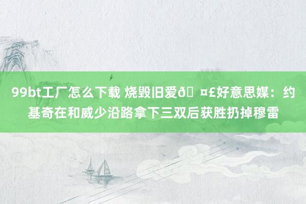 99bt工厂怎么下载 烧毁旧爱🤣好意思媒：约基奇在和威少沿路拿下三双后获胜扔掉穆雷