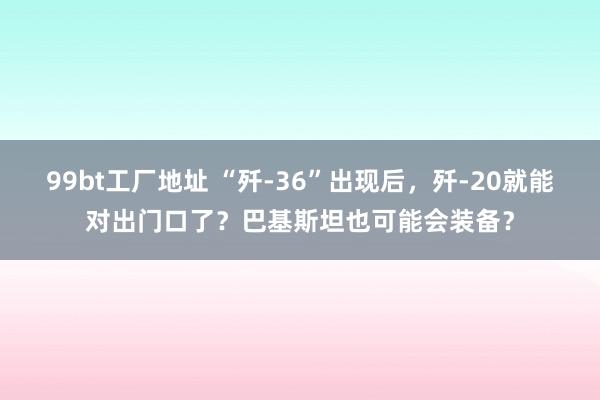 99bt工厂地址 “歼-36”出现后，歼-20就能对出门口了？巴基斯坦也可能会装备？