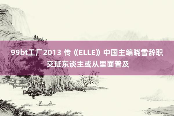 99bt工厂2013 传《ELLE》中国主编晓雪辞职 交班东谈主或从里面普及
