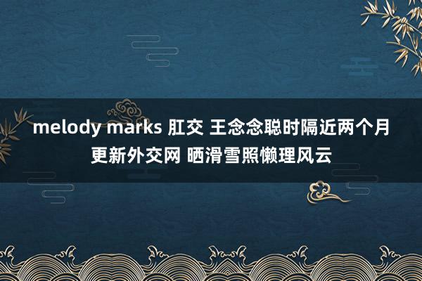 melody marks 肛交 王念念聪时隔近两个月更新外交网 晒滑雪照懒理风云