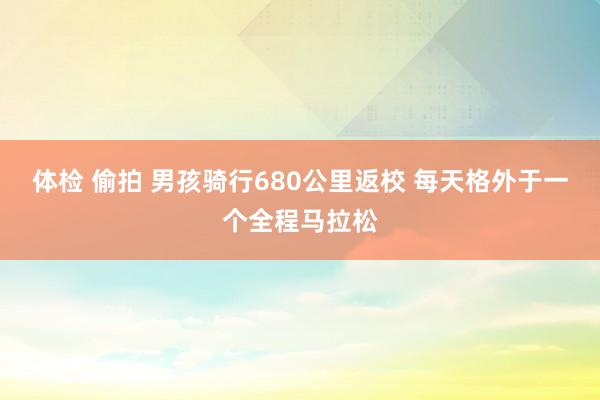 体检 偷拍 男孩骑行680公里返校 每天格外于一个全程马拉松