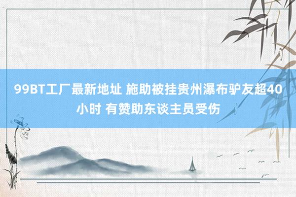 99BT工厂最新地址 施助被挂贵州瀑布驴友超40小时 有赞助东谈主员受伤