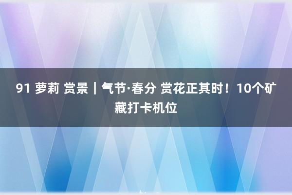 91 萝莉 赏景｜气节·春分 赏花正其时！10个矿藏打卡机位