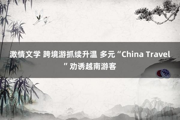 激情文学 跨境游抓续升温 多元“China Travel”劝诱越南游客