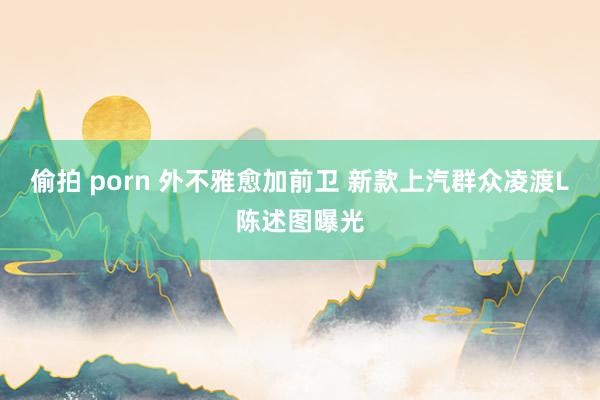 偷拍 porn 外不雅愈加前卫 新款上汽群众凌渡L陈述图曝光