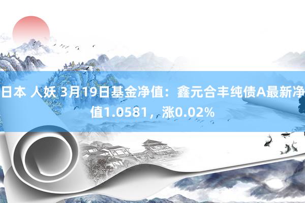 日本 人妖 3月19日基金净值：鑫元合丰纯债A最新净值1.0581，涨0.02%