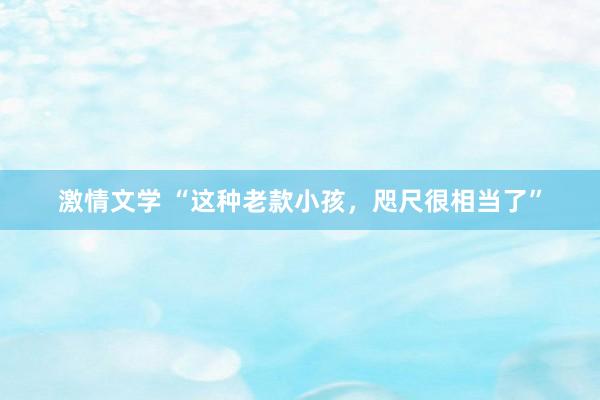 激情文学 “这种老款小孩，咫尺很相当了”