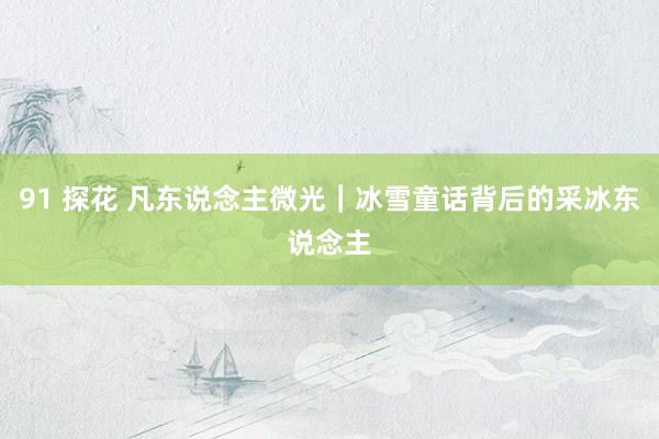 91 探花 凡东说念主微光｜冰雪童话背后的采冰东说念主