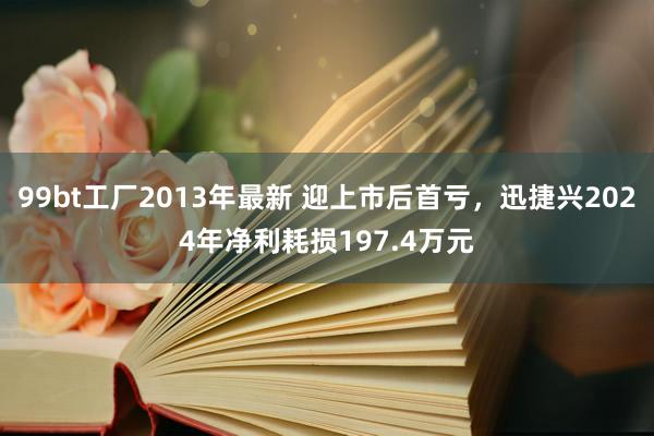 99bt工厂2013年最新 迎上市后首亏，迅捷兴2024年净利耗损197.4万元