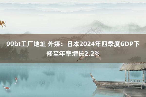 99bt工厂地址 外媒：日本2024年四季度GDP下修至年率增长2.2%