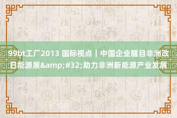 99bt工厂2013 国际视点｜中国企业醒目非洲改日能源展&#32;助力非洲新能源产业发展