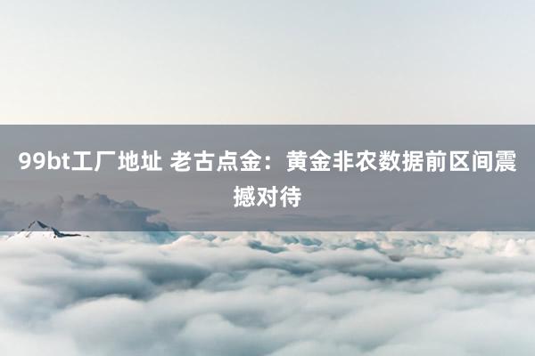 99bt工厂地址 老古点金：黄金非农数据前区间震撼对待