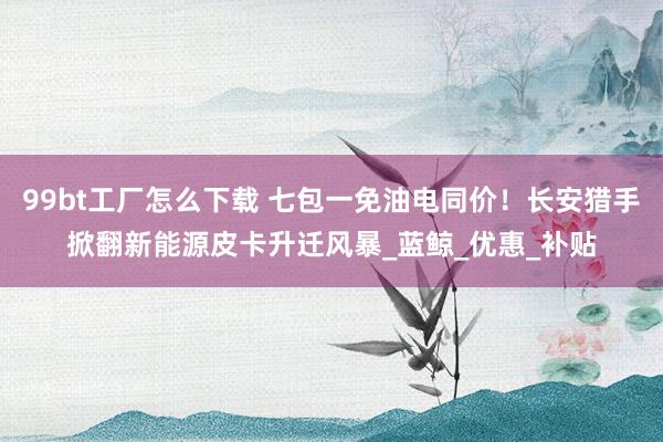 99bt工厂怎么下载 七包一免油电同价！长安猎手掀翻新能源皮卡升迁风暴_蓝鲸_优惠_补贴