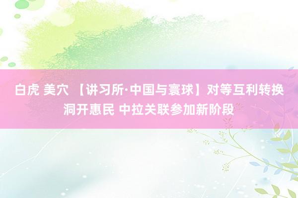 白虎 美穴 【讲习所·中国与寰球】对等互利转换洞开惠民 中拉关联参加新阶段