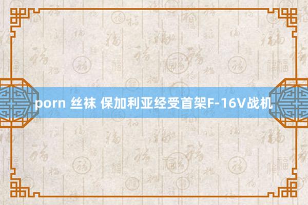 porn 丝袜 保加利亚经受首架F-16V战机