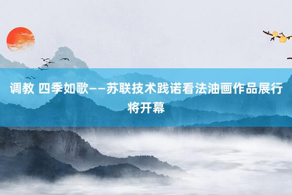 调教 四季如歌——苏联技术践诺看法油画作品展行将开幕