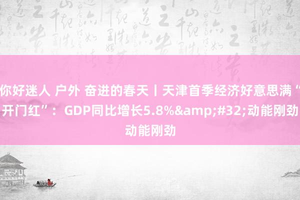 你好迷人 户外 奋进的春天丨天津首季经济好意思满“开门红”：GDP同比增长5.8%&#32;动能刚劲