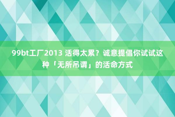99bt工厂2013 活得太累？诚意提倡你试试这种「无所吊谓」的活命方式