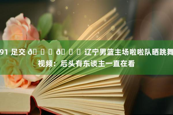91 足交 😍😍辽宁男篮主场啦啦队晒跳舞视频：后头有东谈主一直在看