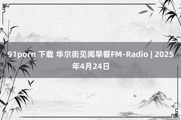 91porn 下载 华尔街见闻早餐FM-Radio | 2025年4月24日