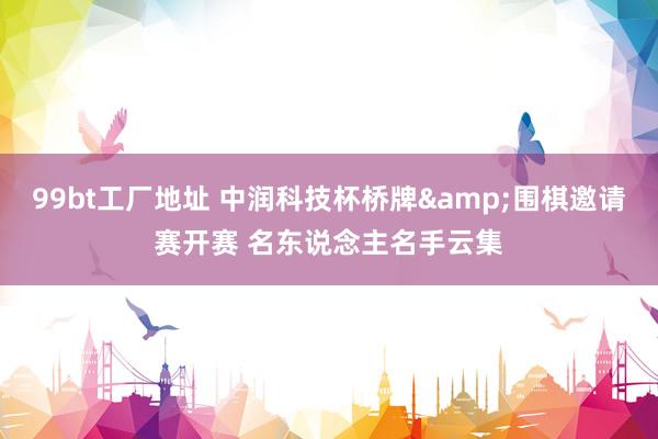 99bt工厂地址 中润科技杯桥牌&围棋邀请赛开赛 名东说念主名手云集